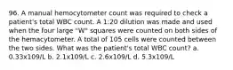 96. A manual hemocytometer count was required to check a patient's total WBC count. A 1:20 dilution was made and used when the four large "W" squares were counted on both sides of the hemacytometer. A total of 105 cells were counted between the two sides. What was the patient's total WBC count? a. 0.33x109/L b. 2.1x109/L c. 2.6x109/L d. 5.3x109/L