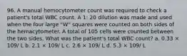 96. A manual hemocytometer count was required to check a patient's total WBC count. A 1: 20 dilution was made and used when the four large "W" squares were counted on both sides of the hemacytometer. A total of 105 cells were counted between the two sides. What was the patient's total WBC count? a. 0.33 × 109/ L b. 2.1 × 109/ L c. 2.6 × 109/ L d. 5.3 × 109/ L