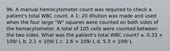 96. A manual hemocytometer count was required to check a patient's total WBC count. A 1: 20 dilution was made and used when the four large "W" squares were counted on both sides of the hemacytometer. A total of 105 cells were counted between the two sides. What was the patient's total WBC count? a. 0.33 × 109/ L b. 2.1 × 109/ L c. 2.6 × 109/ L d. 5.3 × 109/ L