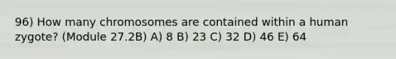 96) How many chromosomes are contained within a human zygote? (Module 27.2B) A) 8 B) 23 C) 32 D) 46 E) 64