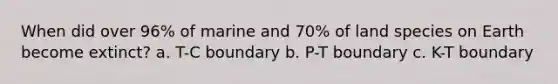 When did over 96% of marine and 70% of land species on Earth become extinct? a. T-C boundary b. P-T boundary c. K-T boundary