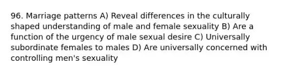 96. Marriage patterns A) Reveal differences in the culturally shaped understanding of male and female sexuality B) Are a function of the urgency of male sexual desire C) Universally subordinate females to males D) Are universally concerned with controlling men's sexuality