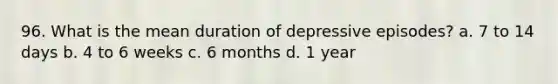 96. What is the mean duration of depressive episodes? a. 7 to 14 days b. 4 to 6 weeks c. 6 months d. 1 year