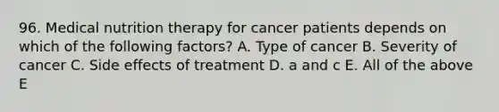 96. Medical nutrition therapy for cancer patients depends on which of the following factors? A. Type of cancer B. Severity of cancer C. Side effects of treatment D. a and c E. All of the above E