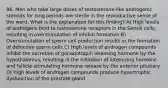 96. Men who take large doses of testosterone-like androgenic steroids for long periods are sterile in the reproductive sense of the word. What is the explanation for this finding? A) High levels of androgens bind to testosterone receptors in the Sertoli cells, resulting in overstimulation of inhibin formation B) Overstimulation of sperm cell production results in the formation of defective sperm cells C) High levels of androgen compounds inhibit the secretion of gonadotropin-releasing hormone by the hypothalamus, resulting in the inhibition of luteinizing hormone and follicle-stimulating hormone release by the anterior pituitary D) High levels of androgen compounds produce hypertrophic dysfunction of the prostate gland