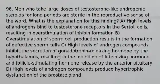 96. Men who take large doses of testosterone-like androgenic steroids for long periods are sterile in the reproductive sense of the word. What is the explanation for this finding? A) High levels of androgens bind to testosterone receptors in the Sertoli cells, resulting in overstimulation of inhibin formation B) Overstimulation of sperm cell production results in the formation of defective sperm cells C) High levels of androgen compounds inhibit the secretion of gonadotropin-releasing hormone by the hypothalamus, resulting in the inhibition of luteinizing hormone and follicle-stimulating hormone release by the anterior pituitary D) High levels of androgen compounds produce hypertrophic dysfunction of the prostate gland