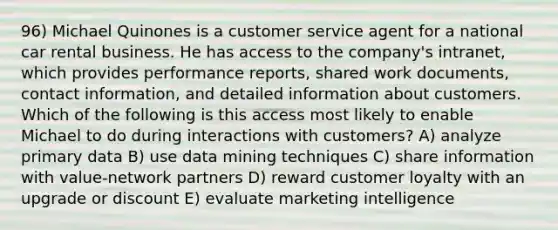 96) Michael Quinones is a customer service agent for a national car rental business. He has access to the company's intranet, which provides performance reports, shared work documents, contact information, and detailed information about customers. Which of the following is this access most likely to enable Michael to do during interactions with customers? A) analyze primary data B) use data mining techniques C) share information with value-network partners D) reward customer loyalty with an upgrade or discount E) evaluate marketing intelligence