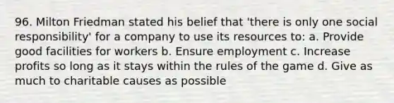 96. Milton Friedman stated his belief that 'there is only one social responsibility' for a company to use its resources to: a. Provide good facilities for workers b. Ensure employment c. Increase profits so long as it stays within the rules of the game d. Give as much to charitable causes as possible