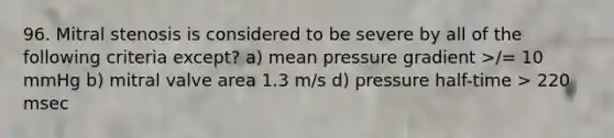 96. Mitral stenosis is considered to be severe by all of the following criteria except? a) mean pressure gradient >/= 10 mmHg b) mitral valve area 1.3 m/s d) pressure half-time > 220 msec