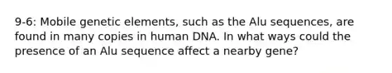 9-6: Mobile genetic elements, such as the Alu sequences, are found in many copies in human DNA. In what ways could the presence of an Alu sequence affect a nearby gene?