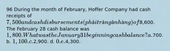 96 During the month of February, Hoffer Company had cash receipts of 7,500 and cash disbursements (phải trả ngân hàng) of8,600. The February 28 cash balance was 1,800. What was the January 31 beginning cash balance? a.700. b. 1,100. c.2,900. d. 0. e.4,300.