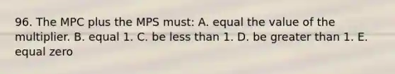 96. The MPC plus the MPS must: A. equal the value of the multiplier. B. equal 1. C. be less than 1. D. be greater than 1. E. equal zero