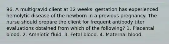 96. A multigravid client at 32 weeks' gestation has experienced hemolytic disease of the newborn in a previous pregnancy. The nurse should prepare the client for frequent antibody titer evaluations obtained from which of the following? 1. Placental blood. 2. Amniotic fluid. 3. Fetal blood. 4. Maternal blood.