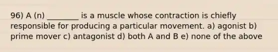 96) A (n) ________ is a muscle whose contraction is chiefly responsible for producing a particular movement. a) agonist b) prime mover c) antagonist d) both A and B e) none of the above