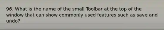 96. What is the name of the small Toolbar at the top of the window that can show commonly used features such as save and undo?