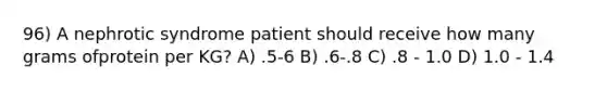 96) A nephrotic syndrome patient should receive how many grams ofprotein per KG? A) .5-6 B) .6-.8 C) .8 - 1.0 D) 1.0 - 1.4