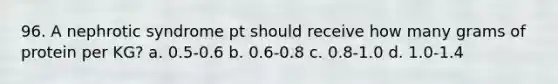 96. A nephrotic syndrome pt should receive how many grams of protein per KG? a. 0.5-0.6 b. 0.6-0.8 c. 0.8-1.0 d. 1.0-1.4