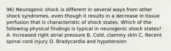 96) Neurogenic shock is different in several ways from other shock syndromes, even though it results in a decrease in tissue perfusion that is characteristic of shock states. Which of the following physical findings is typical in neurogenic shock states? A. Increased right atrial pressure B. Cold, clammy skin C. Recent spinal cord injury D. Bradycardia and hypotension