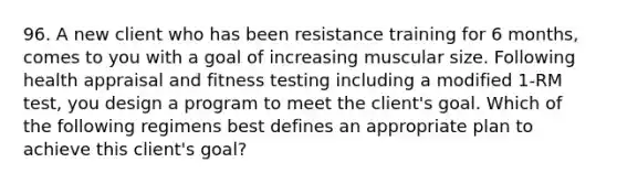 96. A new client who has been resistance training for 6 months, comes to you with a goal of increasing muscular size. Following health appraisal and fitness testing including a modified 1-RM test, you design a program to meet the client's goal. Which of the following regimens best defines an appropriate plan to achieve this client's goal?