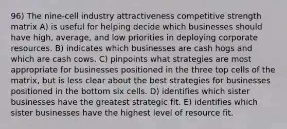 96) The nine-cell industry attractiveness competitive strength matrix A) is useful for helping decide which businesses should have high, average, and low priorities in deploying corporate resources. B) indicates which businesses are cash hogs and which are cash cows. C) pinpoints what strategies are most appropriate for businesses positioned in the three top cells of the matrix, but is less clear about the best strategies for businesses positioned in the bottom six cells. D) identifies which sister businesses have the greatest strategic fit. E) identifies which sister businesses have the highest level of resource fit.