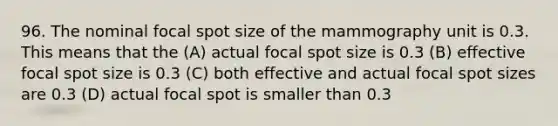 96. The nominal focal spot size of the mammography unit is 0.3. This means that the (A) actual focal spot size is 0.3 (B) effective focal spot size is 0.3 (C) both effective and actual focal spot sizes are 0.3 (D) actual focal spot is smaller than 0.3