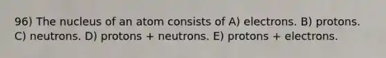 96) The nucleus of an atom consists of A) electrons. B) protons. C) neutrons. D) protons + neutrons. E) protons + electrons.