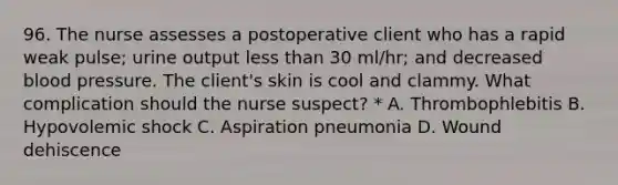 96. The nurse assesses a postoperative client who has a rapid weak pulse; urine output less than 30 ml/hr; and decreased blood pressure. The client's skin is cool and clammy. What complication should the nurse suspect? * A. Thrombophlebitis B. Hypovolemic shock C. Aspiration pneumonia D. Wound dehiscence