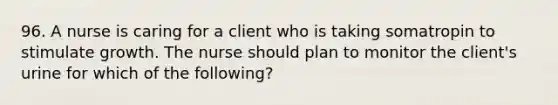 96. A nurse is caring for a client who is taking somatropin to stimulate growth. The nurse should plan to monitor the client's urine for which of the following?