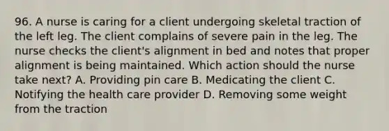 96. A nurse is caring for a client undergoing skeletal traction of the left leg. The client complains of severe pain in the leg. The nurse checks the client's alignment in bed and notes that proper alignment is being maintained. Which action should the nurse take next? A. Providing pin care B. Medicating the client C. Notifying the health care provider D. Removing some weight from the traction