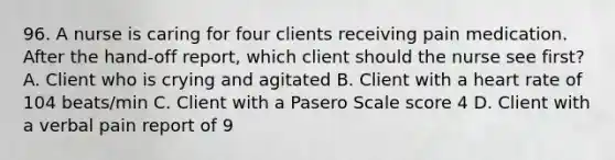 96. A nurse is caring for four clients receiving pain medication. After the hand-off report, which client should the nurse see first? A. Client who is crying and agitated B. Client with a heart rate of 104 beats/min C. Client with a Pasero Scale score 4 D. Client with a verbal pain report of 9