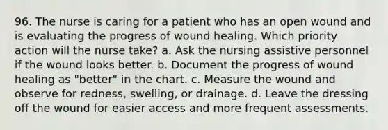 96. The nurse is caring for a patient who has an open wound and is evaluating the progress of wound healing. Which priority action will the nurse take? a. Ask the nursing assistive personnel if the wound looks better. b. Document the progress of wound healing as "better" in the chart. c. Measure the wound and observe for redness, swelling, or drainage. d. Leave the dressing off the wound for easier access and more frequent assessments.