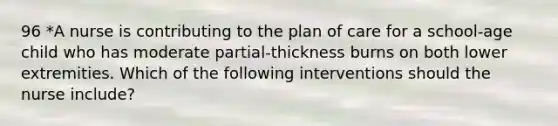 96 *A nurse is contributing to the plan of care for a school-age child who has moderate partial-thickness burns on both lower extremities. Which of the following interventions should the nurse include?