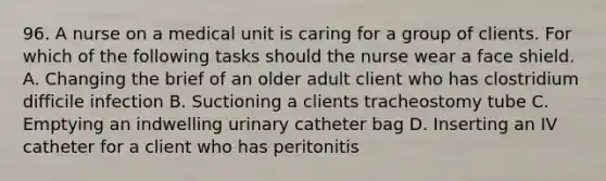 96. A nurse on a medical unit is caring for a group of clients. For which of the following tasks should the nurse wear a face shield. A. Changing the brief of an older adult client who has clostridium difficile infection B. Suctioning a clients tracheostomy tube C. Emptying an indwelling urinary catheter bag D. Inserting an IV catheter for a client who has peritonitis