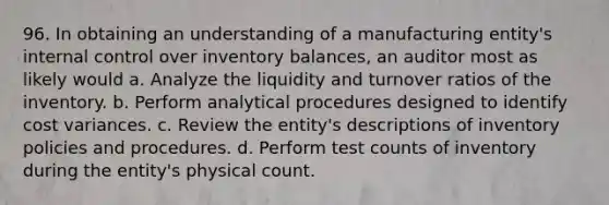 96. In obtaining an understanding of a manufacturing entity's internal control over inventory balances, an auditor most as likely would a. Analyze the liquidity and turnover ratios of the inventory. b. Perform analytical procedures designed to identify cost variances. c. Review the entity's descriptions of inventory policies and procedures. d. Perform test counts of inventory during the entity's physical count.