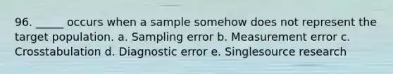 96. _____ occurs when a sample somehow does not represent the target population. a. Sampling error b. Measurement error c. Crosstabulation d. Diagnostic error e. Singlesource research