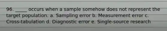 96. _____ occurs when a sample somehow does not represent the target population. a. Sampling error b. Measurement error c. Cross-tabulation d. Diagnostic error e. Single-source research