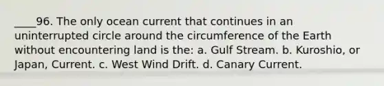 ____96. The only ocean current that continues in an uninterrupted circle around the circumference of the Earth without encountering land is the: a. Gulf Stream. b. Kuroshio, or Japan, Current. c. West Wind Drift. d. Canary Current.