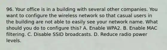 96. Your office is in a building with several other companies. You want to configure the wireless network so that casual users in the building are not able to easily see your network name. What should you do to configure this? A. Enable WPA2. B. Enable MAC filtering. C. Disable SSID broadcasts. D. Reduce radio power levels.