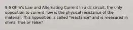 9.6 Ohm's Law and Alternating Current In a dc circuit, the only opposition to current flow is the physical resistance of the material. This opposition is called "reactance" and is measured in ohms. True or False?