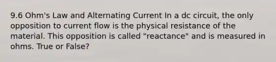 9.6 Ohm's Law and Alternating Current In a dc circuit, the only opposition to current flow is the physical resistance of the material. This opposition is called "reactance" and is measured in ohms. True or False?