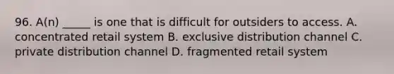 96. A(n) _____ is one that is difficult for outsiders to access. A. concentrated retail system B. exclusive distribution channel C. private distribution channel D. fragmented retail system