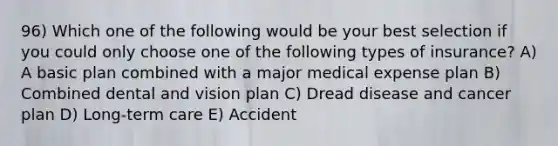 96) Which one of the following would be your best selection if you could only choose one of the following types of insurance? A) A basic plan combined with a major medical expense plan B) Combined dental and vision plan C) Dread disease and cancer plan D) Long-term care E) Accident