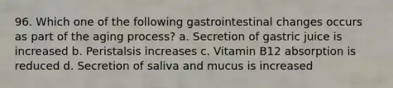 96. Which one of the following gastrointestinal changes occurs as part of the aging process? a. Secretion of gastric juice is increased b. Peristalsis increases c. Vitamin B12 absorption is reduced d. Secretion of saliva and mucus is increased