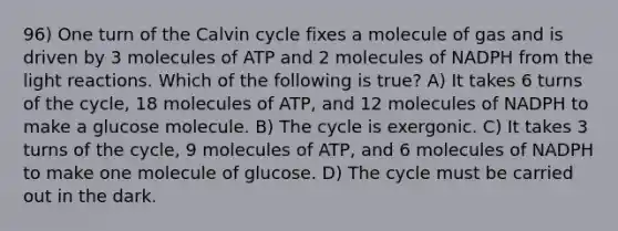 96) One turn of the Calvin cycle fixes a molecule of gas and is driven by 3 molecules of ATP and 2 molecules of NADPH from the light reactions. Which of the following is true? A) It takes 6 turns of the cycle, 18 molecules of ATP, and 12 molecules of NADPH to make a glucose molecule. B) The cycle is exergonic. C) It takes 3 turns of the cycle, 9 molecules of ATP, and 6 molecules of NADPH to make one molecule of glucose. D) The cycle must be carried out in the dark.