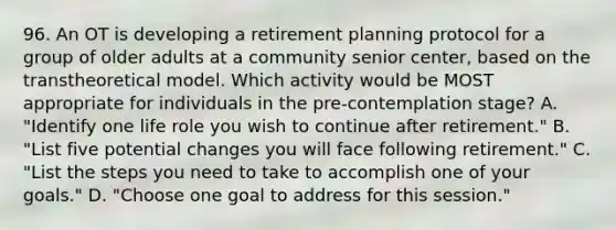 96. An OT is developing a retirement planning protocol for a group of older adults at a community senior center, based on the transtheoretical model. Which activity would be MOST appropriate for individuals in the pre-contemplation stage? A. "Identify one life role you wish to continue after retirement." B. "List five potential changes you will face following retirement." C. "List the steps you need to take to accomplish one of your goals." D. "Choose one goal to address for this session."