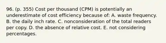 96. (p. 355) Cost per thousand (CPM) is potentially an underestimate of cost efficiency because of: A. waste frequency. B. the daily inch rate. C. nonconsideration of the total readers per copy. D. the absence of relative cost. E. not considering percentages.