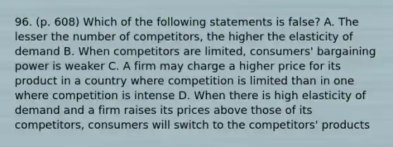 96. (p. 608) Which of the following statements is false? A. The lesser the number of competitors, the higher the elasticity of demand B. When competitors are limited, consumers' bargaining power is weaker C. A firm may charge a higher price for its product in a country where competition is limited than in one where competition is intense D. When there is high elasticity of demand and a firm raises its prices above those of its competitors, consumers will switch to the competitors' products