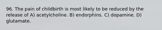 96. The pain of childbirth is most likely to be reduced by the release of A) acetylcholine. B) endorphins. C) dopamine. D) glutamate.