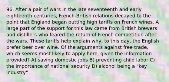 96. After a pair of wars in the late seventeenth and early eighteenth centuries, French-British relations decayed to the point that England began putting high tariffs on French wines. A large part of the support for this law came from British brewers and distillers who feared the return of French competition after the wars. These tariffs help explain why, to this day, the English prefer beer over wine. Of the arguments against free trade, which seems most likely to apply here, given the information provided? A) saving domestic jobs B) preventing child labor C) the importance of national security D) alcohol being a "key industry"