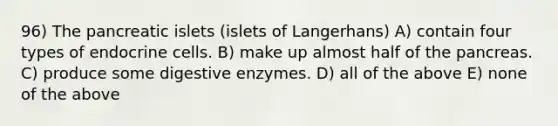 96) The pancreatic islets (islets of Langerhans) A) contain four types of endocrine cells. B) make up almost half of <a href='https://www.questionai.com/knowledge/kITHRba4Cd-the-pancreas' class='anchor-knowledge'>the pancreas</a>. C) produce some <a href='https://www.questionai.com/knowledge/kK14poSlmL-digestive-enzymes' class='anchor-knowledge'>digestive enzymes</a>. D) all of the above E) none of the above